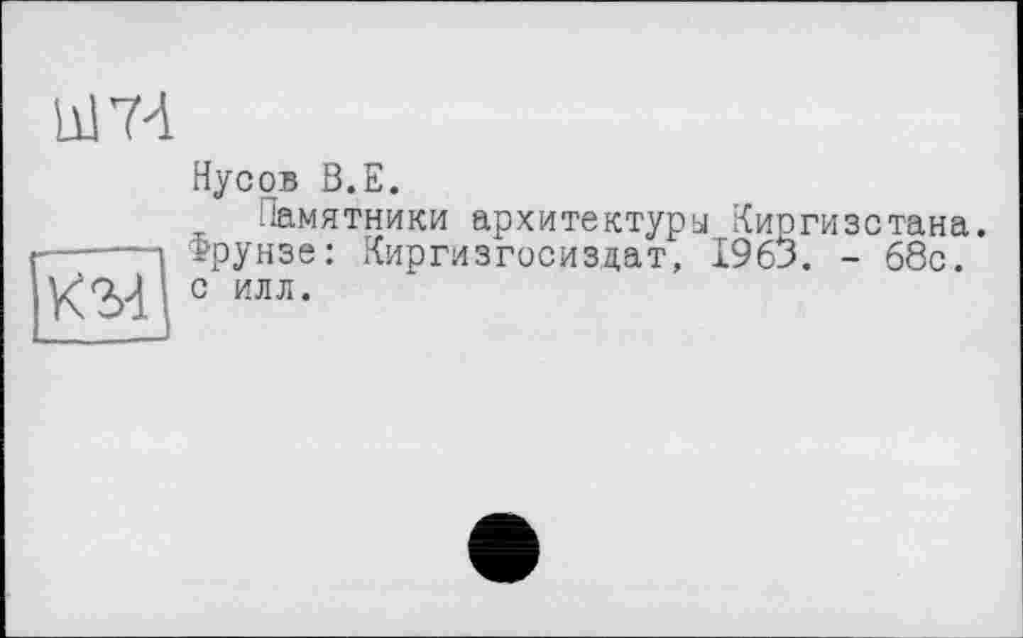 ﻿hl 74
км
Нус ob В.Е.
Памятники архитектуры Киргизстана. Ррунзе: Киргизгосиздат, 1963. - 68с. с илл.